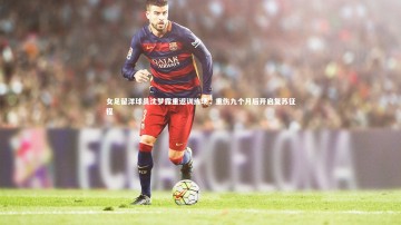 竞技宝app-女足留洋球员沈梦露重返训练场，重伤九个月后开启复苏征程